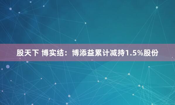 股天下 博实结：博添益累计减持1.5%股份