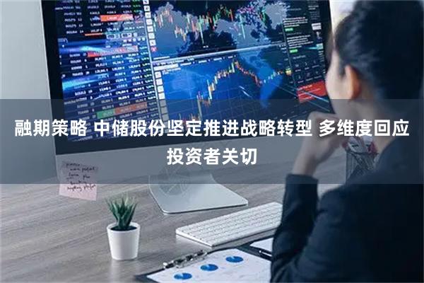 融期策略 中储股份坚定推进战略转型 多维度回应投资者关切