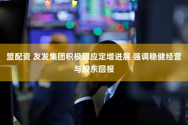 盟配资 友发集团积极回应定增进展 强调稳健经营与股东回报