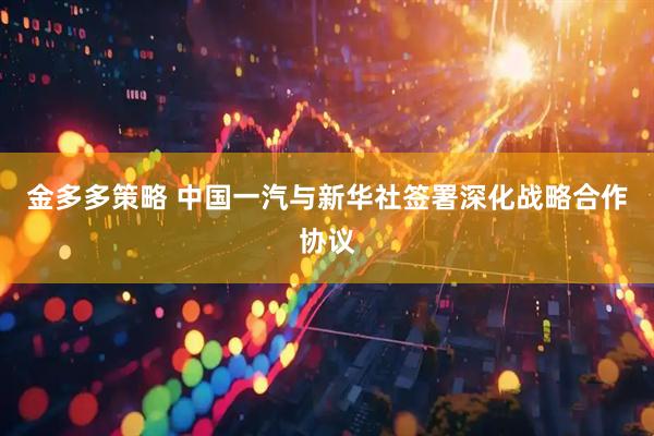 金多多策略 中国一汽与新华社签署深化战略合作协议