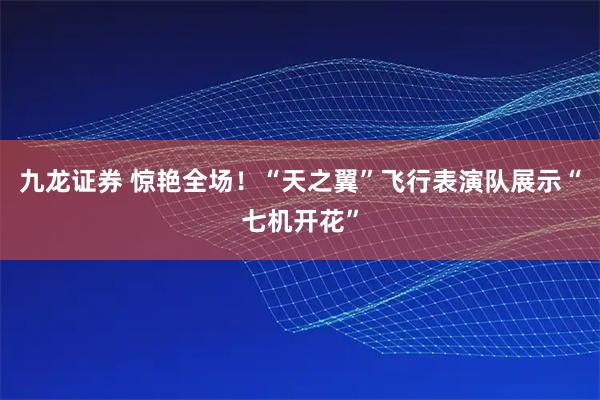 九龙证券 惊艳全场！“天之翼”飞行表演队展示“七机开花”