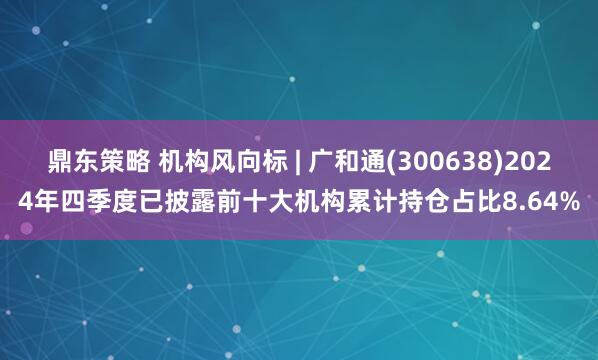 鼎东策略 机构风向标 | 广和通(300638)2024年四季度已披露前十大机构累计持仓占比8.64%