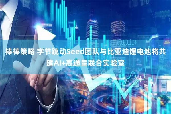 棒棒策略 字节跳动Seed团队与比亚迪锂电池将共建AI+高通量联合实验室