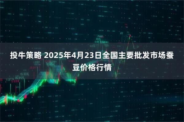 投牛策略 2025年4月23日全国主要批发市场蚕豆价格行情