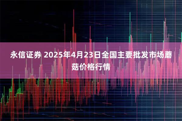 永信证券 2025年4月23日全国主要批发市场蘑菇价格行情