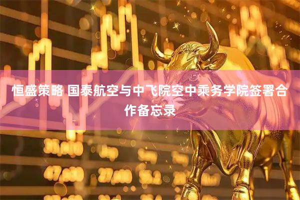 恒盛策略 国泰航空与中飞院空中乘务学院签署合作备忘录