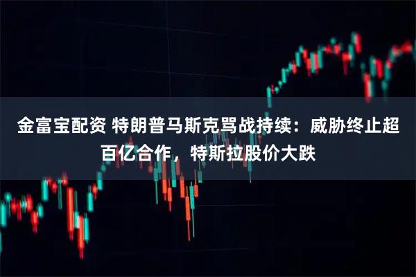 金富宝配资 特朗普马斯克骂战持续：威胁终止超百亿合作，特斯拉股价大跌