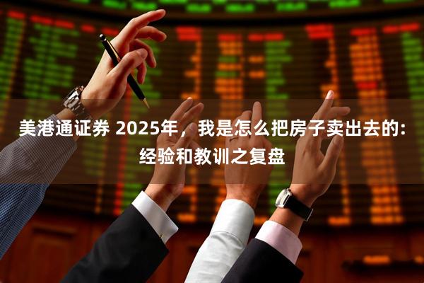 美港通证券 2025年，我是怎么把房子卖出去的:经验和教训之复盘