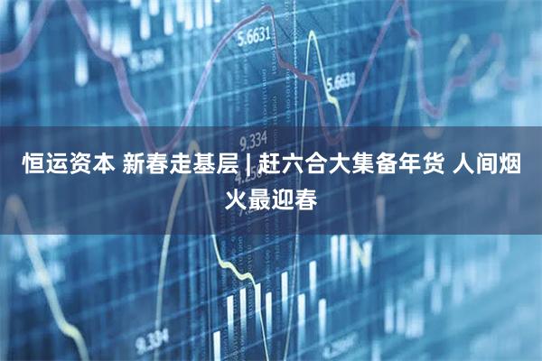 恒运资本 新春走基层 | 赶六合大集备年货 人间烟火最迎春