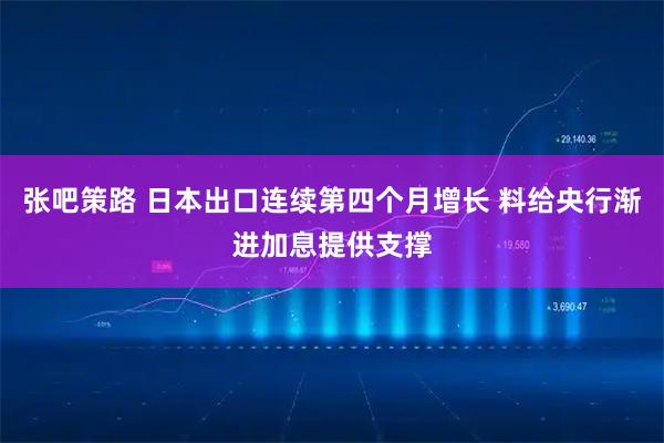 张吧策路 日本出口连续第四个月增长 料给央行渐进加息提供支撑