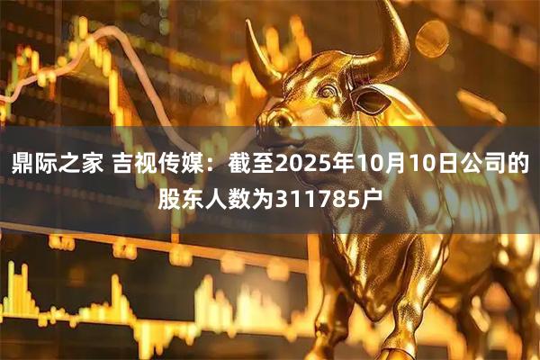鼎际之家 吉视传媒：截至2025年10月10日公司的股东人数为311785户