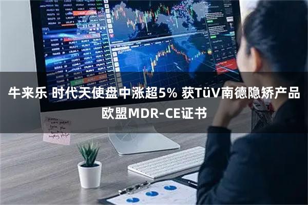 牛来乐 时代天使盘中涨超5% 获TüV南德隐矫产品欧盟MDR-CE证书