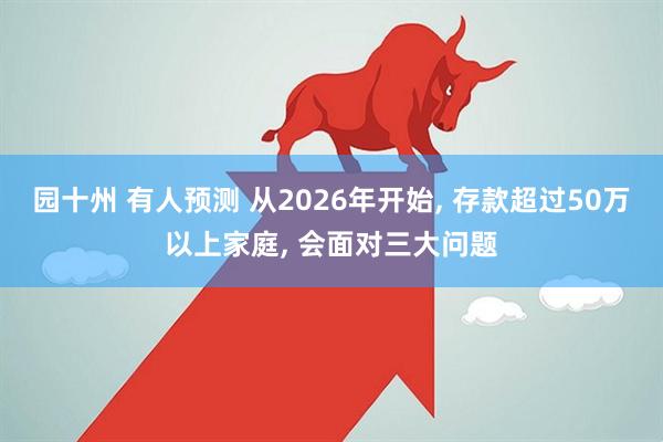 园十州 有人预测 从2026年开始, 存款超过50万以上家庭, 会面对三大问题