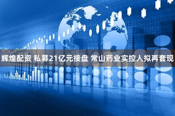 辉煌配资 私募21亿元接盘 常山药业实控人拟再套现