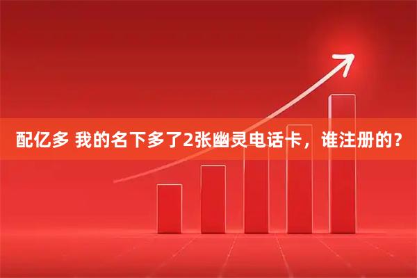 配亿多 我的名下多了2张幽灵电话卡，谁注册的？