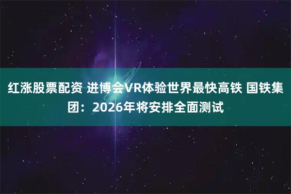 红涨股票配资 进博会VR体验世界最快高铁 国铁集团：2026年将安排全面测试