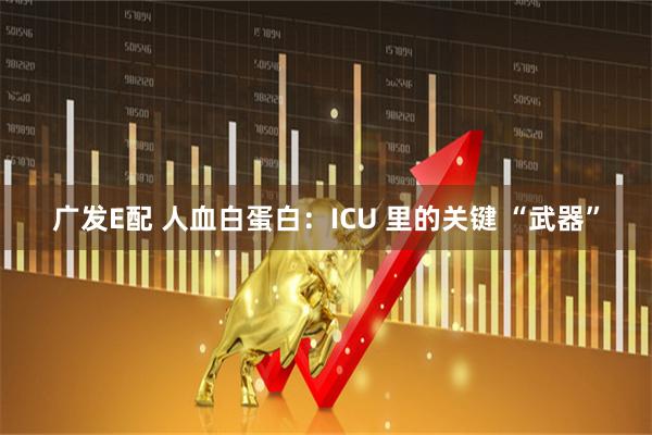广发E配 人血白蛋白：ICU 里的关键 “武器”