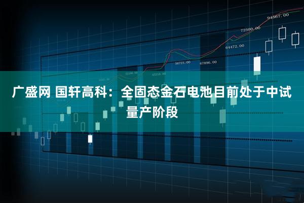 广盛网 国轩高科：全固态金石电池目前处于中试量产阶段