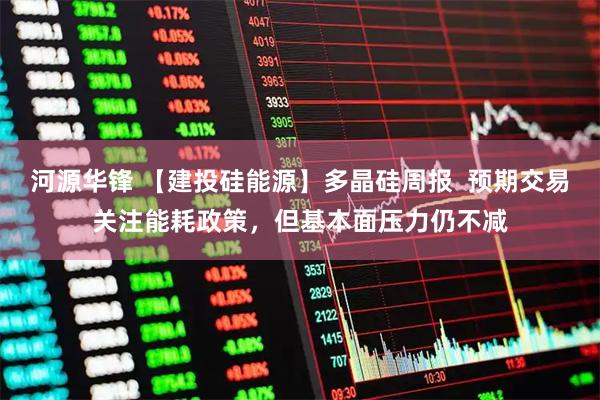 河源华锋 【建投硅能源】多晶硅周报  预期交易关注能耗政策，但基本面压力仍不减