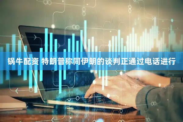 锅牛配资 特朗普称同伊朗的谈判正通过电话进行
